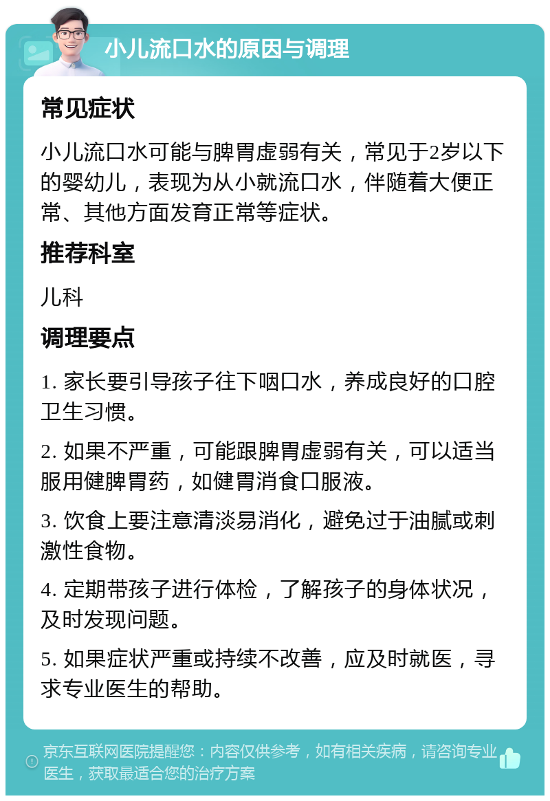 小儿流口水的原因与调理 常见症状 小儿流口水可能与脾胃虚弱有关，常见于2岁以下的婴幼儿，表现为从小就流口水，伴随着大便正常、其他方面发育正常等症状。 推荐科室 儿科 调理要点 1. 家长要引导孩子往下咽口水，养成良好的口腔卫生习惯。 2. 如果不严重，可能跟脾胃虚弱有关，可以适当服用健脾胃药，如健胃消食口服液。 3. 饮食上要注意清淡易消化，避免过于油腻或刺激性食物。 4. 定期带孩子进行体检，了解孩子的身体状况，及时发现问题。 5. 如果症状严重或持续不改善，应及时就医，寻求专业医生的帮助。