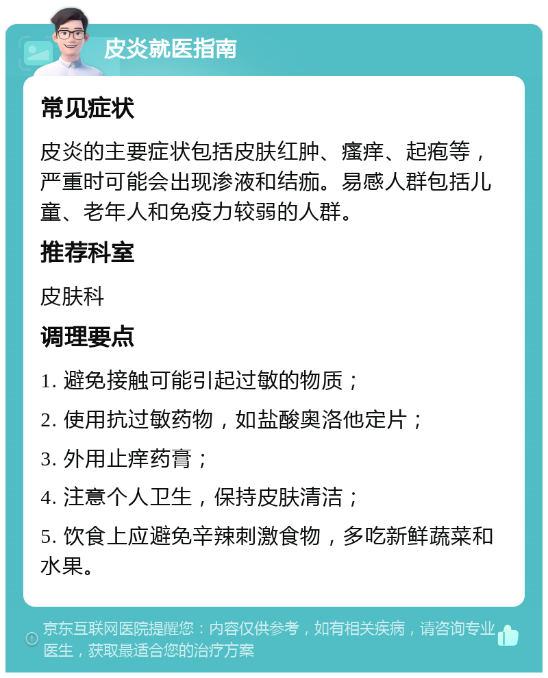 皮炎就医指南 常见症状 皮炎的主要症状包括皮肤红肿、瘙痒、起疱等，严重时可能会出现渗液和结痂。易感人群包括儿童、老年人和免疫力较弱的人群。 推荐科室 皮肤科 调理要点 1. 避免接触可能引起过敏的物质； 2. 使用抗过敏药物，如盐酸奥洛他定片； 3. 外用止痒药膏； 4. 注意个人卫生，保持皮肤清洁； 5. 饮食上应避免辛辣刺激食物，多吃新鲜蔬菜和水果。