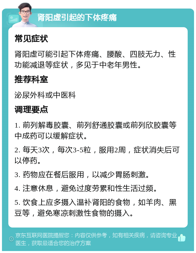 肾阳虚引起的下体疼痛 常见症状 肾阳虚可能引起下体疼痛、腰酸、四肢无力、性功能减退等症状，多见于中老年男性。 推荐科室 泌尿外科或中医科 调理要点 1. 前列解毒胶囊、前列舒通胶囊或前列欣胶囊等中成药可以缓解症状。 2. 每天3次，每次3-5粒，服用2周，症状消失后可以停药。 3. 药物应在餐后服用，以减少胃肠刺激。 4. 注意休息，避免过度劳累和性生活过频。 5. 饮食上应多摄入温补肾阳的食物，如羊肉、黑豆等，避免寒凉刺激性食物的摄入。