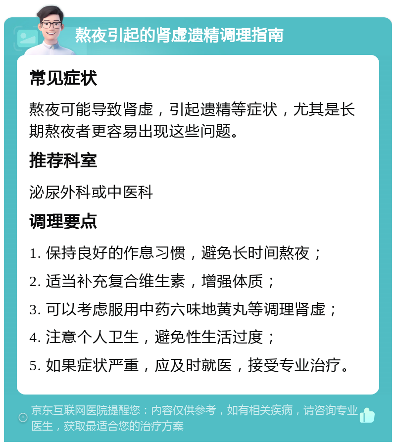 熬夜引起的肾虚遗精调理指南 常见症状 熬夜可能导致肾虚，引起遗精等症状，尤其是长期熬夜者更容易出现这些问题。 推荐科室 泌尿外科或中医科 调理要点 1. 保持良好的作息习惯，避免长时间熬夜； 2. 适当补充复合维生素，增强体质； 3. 可以考虑服用中药六味地黄丸等调理肾虚； 4. 注意个人卫生，避免性生活过度； 5. 如果症状严重，应及时就医，接受专业治疗。