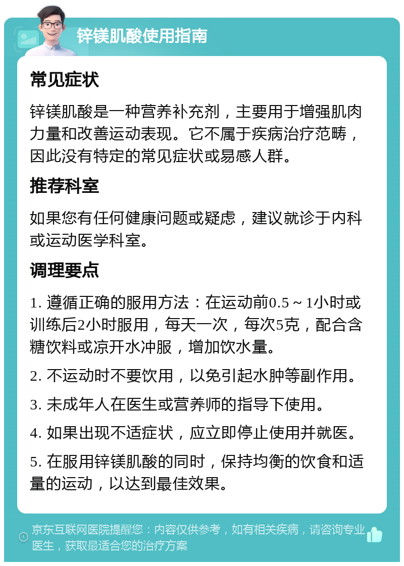 锌镁肌酸使用指南 常见症状 锌镁肌酸是一种营养补充剂，主要用于增强肌肉力量和改善运动表现。它不属于疾病治疗范畴，因此没有特定的常见症状或易感人群。 推荐科室 如果您有任何健康问题或疑虑，建议就诊于内科或运动医学科室。 调理要点 1. 遵循正确的服用方法：在运动前0.5～1小时或训练后2小时服用，每天一次，每次5克，配合含糖饮料或凉开水冲服，增加饮水量。 2. 不运动时不要饮用，以免引起水肿等副作用。 3. 未成年人在医生或营养师的指导下使用。 4. 如果出现不适症状，应立即停止使用并就医。 5. 在服用锌镁肌酸的同时，保持均衡的饮食和适量的运动，以达到最佳效果。