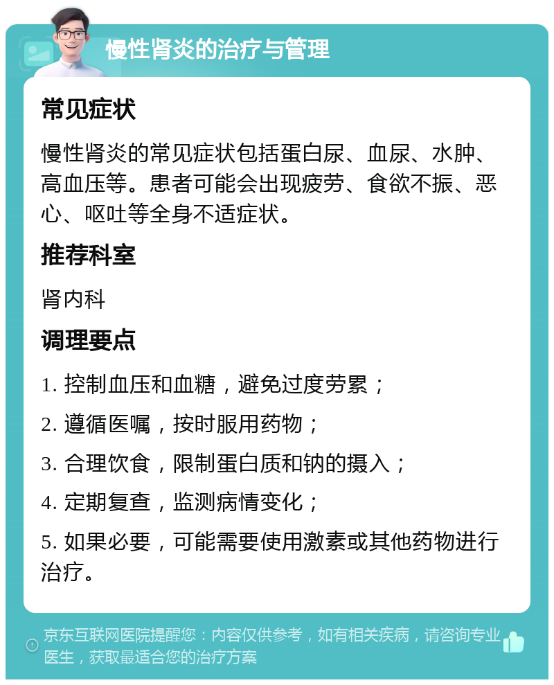 慢性肾炎的治疗与管理 常见症状 慢性肾炎的常见症状包括蛋白尿、血尿、水肿、高血压等。患者可能会出现疲劳、食欲不振、恶心、呕吐等全身不适症状。 推荐科室 肾内科 调理要点 1. 控制血压和血糖，避免过度劳累； 2. 遵循医嘱，按时服用药物； 3. 合理饮食，限制蛋白质和钠的摄入； 4. 定期复查，监测病情变化； 5. 如果必要，可能需要使用激素或其他药物进行治疗。