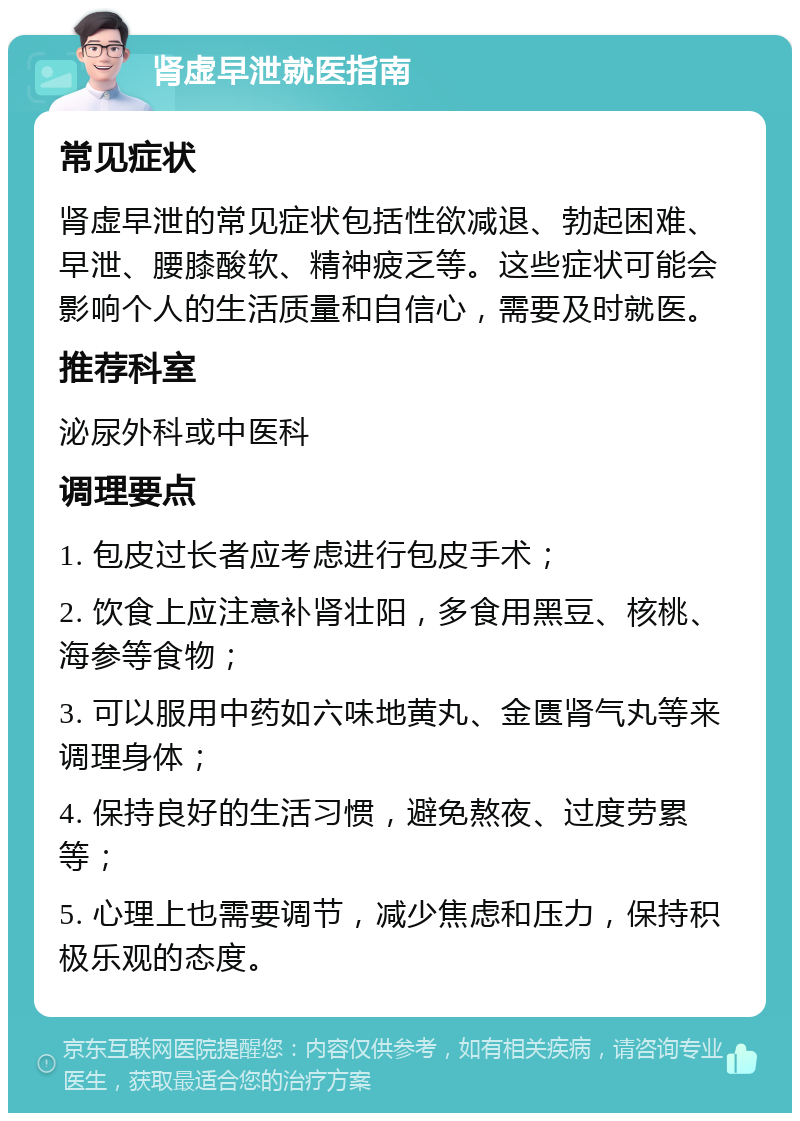 肾虚早泄就医指南 常见症状 肾虚早泄的常见症状包括性欲减退、勃起困难、早泄、腰膝酸软、精神疲乏等。这些症状可能会影响个人的生活质量和自信心，需要及时就医。 推荐科室 泌尿外科或中医科 调理要点 1. 包皮过长者应考虑进行包皮手术； 2. 饮食上应注意补肾壮阳，多食用黑豆、核桃、海参等食物； 3. 可以服用中药如六味地黄丸、金匮肾气丸等来调理身体； 4. 保持良好的生活习惯，避免熬夜、过度劳累等； 5. 心理上也需要调节，减少焦虑和压力，保持积极乐观的态度。