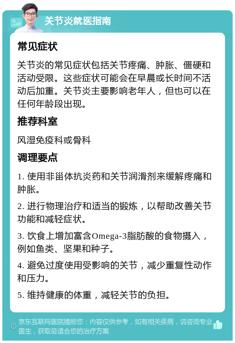 关节炎就医指南 常见症状 关节炎的常见症状包括关节疼痛、肿胀、僵硬和活动受限。这些症状可能会在早晨或长时间不活动后加重。关节炎主要影响老年人，但也可以在任何年龄段出现。 推荐科室 风湿免疫科或骨科 调理要点 1. 使用非甾体抗炎药和关节润滑剂来缓解疼痛和肿胀。 2. 进行物理治疗和适当的锻炼，以帮助改善关节功能和减轻症状。 3. 饮食上增加富含Omega-3脂肪酸的食物摄入，例如鱼类、坚果和种子。 4. 避免过度使用受影响的关节，减少重复性动作和压力。 5. 维持健康的体重，减轻关节的负担。