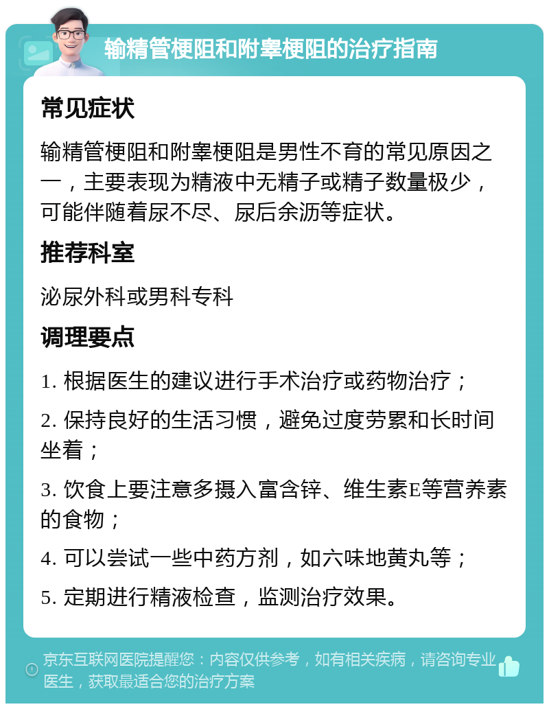 输精管梗阻和附睾梗阻的治疗指南 常见症状 输精管梗阻和附睾梗阻是男性不育的常见原因之一，主要表现为精液中无精子或精子数量极少，可能伴随着尿不尽、尿后余沥等症状。 推荐科室 泌尿外科或男科专科 调理要点 1. 根据医生的建议进行手术治疗或药物治疗； 2. 保持良好的生活习惯，避免过度劳累和长时间坐着； 3. 饮食上要注意多摄入富含锌、维生素E等营养素的食物； 4. 可以尝试一些中药方剂，如六味地黄丸等； 5. 定期进行精液检查，监测治疗效果。