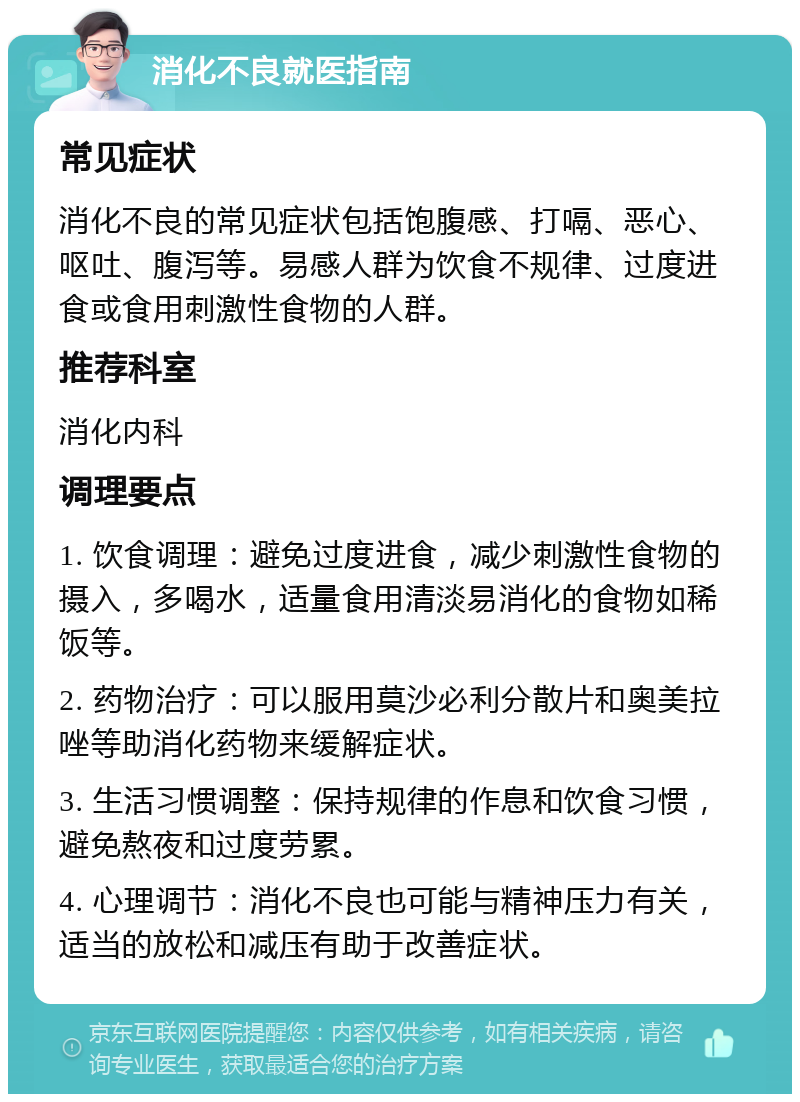 消化不良就医指南 常见症状 消化不良的常见症状包括饱腹感、打嗝、恶心、呕吐、腹泻等。易感人群为饮食不规律、过度进食或食用刺激性食物的人群。 推荐科室 消化内科 调理要点 1. 饮食调理：避免过度进食，减少刺激性食物的摄入，多喝水，适量食用清淡易消化的食物如稀饭等。 2. 药物治疗：可以服用莫沙必利分散片和奥美拉唑等助消化药物来缓解症状。 3. 生活习惯调整：保持规律的作息和饮食习惯，避免熬夜和过度劳累。 4. 心理调节：消化不良也可能与精神压力有关，适当的放松和减压有助于改善症状。