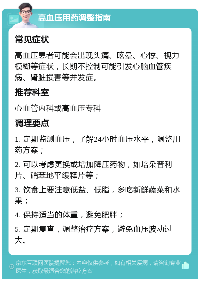 高血压用药调整指南 常见症状 高血压患者可能会出现头痛、眩晕、心悸、视力模糊等症状，长期不控制可能引发心脑血管疾病、肾脏损害等并发症。 推荐科室 心血管内科或高血压专科 调理要点 1. 定期监测血压，了解24小时血压水平，调整用药方案； 2. 可以考虑更换或增加降压药物，如培朵普利片、硝苯地平缓释片等； 3. 饮食上要注意低盐、低脂，多吃新鲜蔬菜和水果； 4. 保持适当的体重，避免肥胖； 5. 定期复查，调整治疗方案，避免血压波动过大。