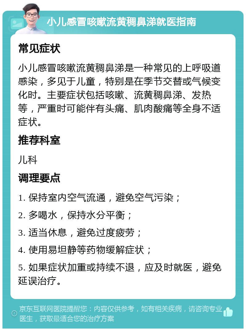 小儿感冒咳嗽流黄稠鼻涕就医指南 常见症状 小儿感冒咳嗽流黄稠鼻涕是一种常见的上呼吸道感染，多见于儿童，特别是在季节交替或气候变化时。主要症状包括咳嗽、流黄稠鼻涕、发热等，严重时可能伴有头痛、肌肉酸痛等全身不适症状。 推荐科室 儿科 调理要点 1. 保持室内空气流通，避免空气污染； 2. 多喝水，保持水分平衡； 3. 适当休息，避免过度疲劳； 4. 使用易坦静等药物缓解症状； 5. 如果症状加重或持续不退，应及时就医，避免延误治疗。