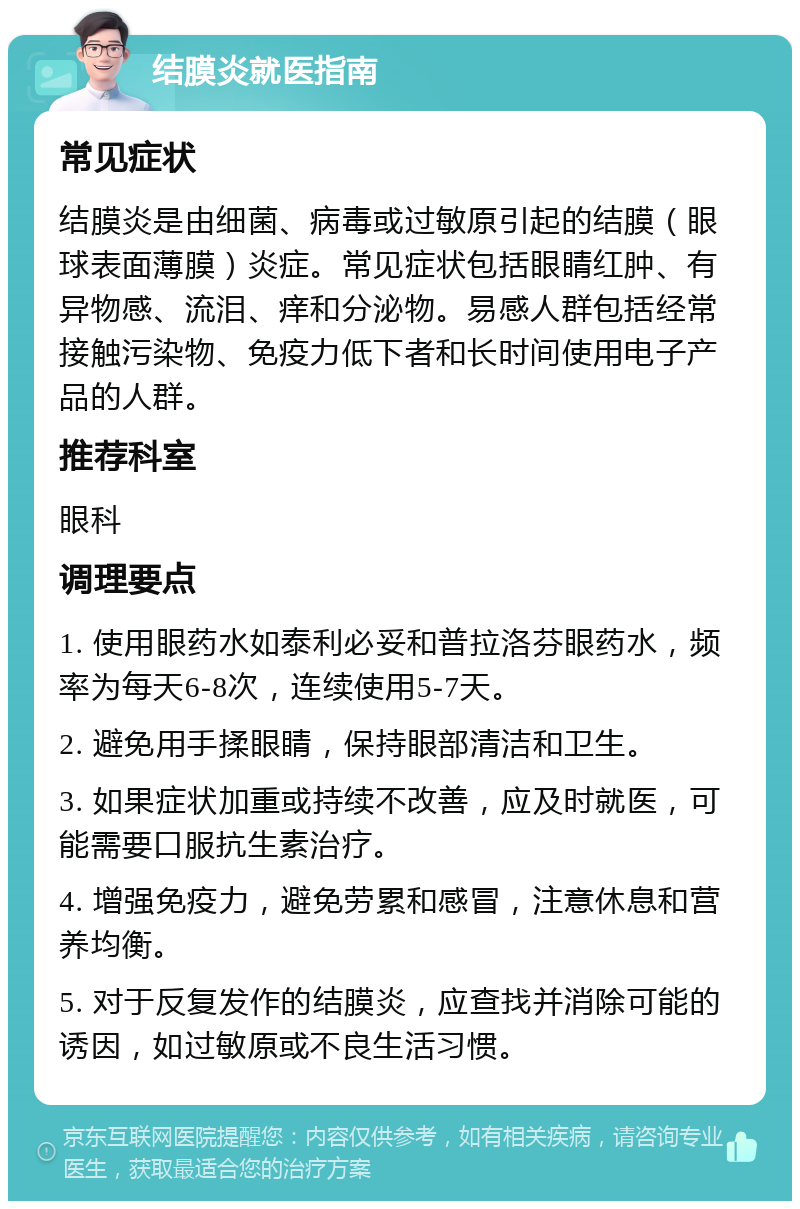 结膜炎就医指南 常见症状 结膜炎是由细菌、病毒或过敏原引起的结膜（眼球表面薄膜）炎症。常见症状包括眼睛红肿、有异物感、流泪、痒和分泌物。易感人群包括经常接触污染物、免疫力低下者和长时间使用电子产品的人群。 推荐科室 眼科 调理要点 1. 使用眼药水如泰利必妥和普拉洛芬眼药水，频率为每天6-8次，连续使用5-7天。 2. 避免用手揉眼睛，保持眼部清洁和卫生。 3. 如果症状加重或持续不改善，应及时就医，可能需要口服抗生素治疗。 4. 增强免疫力，避免劳累和感冒，注意休息和营养均衡。 5. 对于反复发作的结膜炎，应查找并消除可能的诱因，如过敏原或不良生活习惯。