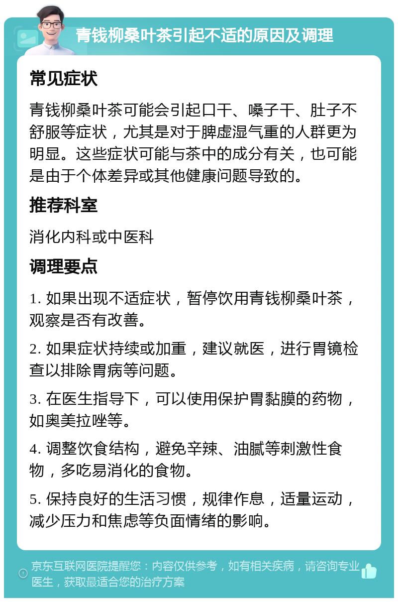 青钱柳桑叶茶引起不适的原因及调理 常见症状 青钱柳桑叶茶可能会引起口干、嗓子干、肚子不舒服等症状，尤其是对于脾虚湿气重的人群更为明显。这些症状可能与茶中的成分有关，也可能是由于个体差异或其他健康问题导致的。 推荐科室 消化内科或中医科 调理要点 1. 如果出现不适症状，暂停饮用青钱柳桑叶茶，观察是否有改善。 2. 如果症状持续或加重，建议就医，进行胃镜检查以排除胃病等问题。 3. 在医生指导下，可以使用保护胃黏膜的药物，如奥美拉唑等。 4. 调整饮食结构，避免辛辣、油腻等刺激性食物，多吃易消化的食物。 5. 保持良好的生活习惯，规律作息，适量运动，减少压力和焦虑等负面情绪的影响。