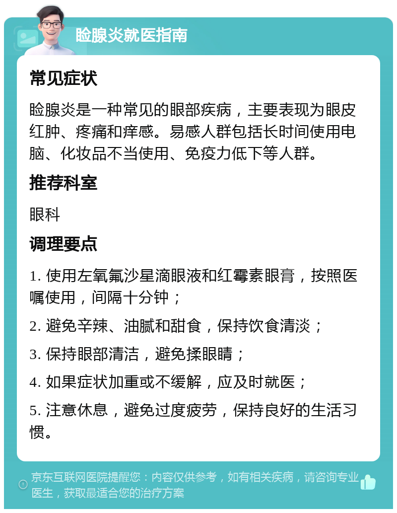 睑腺炎就医指南 常见症状 睑腺炎是一种常见的眼部疾病，主要表现为眼皮红肿、疼痛和痒感。易感人群包括长时间使用电脑、化妆品不当使用、免疫力低下等人群。 推荐科室 眼科 调理要点 1. 使用左氧氟沙星滴眼液和红霉素眼膏，按照医嘱使用，间隔十分钟； 2. 避免辛辣、油腻和甜食，保持饮食清淡； 3. 保持眼部清洁，避免揉眼睛； 4. 如果症状加重或不缓解，应及时就医； 5. 注意休息，避免过度疲劳，保持良好的生活习惯。