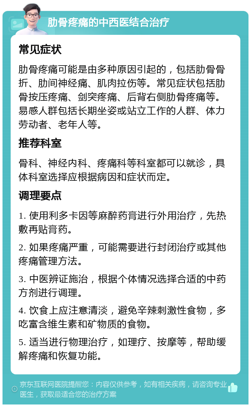 肋骨疼痛的中西医结合治疗 常见症状 肋骨疼痛可能是由多种原因引起的，包括肋骨骨折、肋间神经痛、肌肉拉伤等。常见症状包括肋骨按压疼痛、剑突疼痛、后背右侧肋骨疼痛等。易感人群包括长期坐姿或站立工作的人群、体力劳动者、老年人等。 推荐科室 骨科、神经内科、疼痛科等科室都可以就诊，具体科室选择应根据病因和症状而定。 调理要点 1. 使用利多卡因等麻醉药膏进行外用治疗，先热敷再贴膏药。 2. 如果疼痛严重，可能需要进行封闭治疗或其他疼痛管理方法。 3. 中医辨证施治，根据个体情况选择合适的中药方剂进行调理。 4. 饮食上应注意清淡，避免辛辣刺激性食物，多吃富含维生素和矿物质的食物。 5. 适当进行物理治疗，如理疗、按摩等，帮助缓解疼痛和恢复功能。