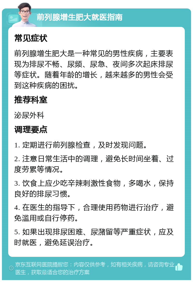 前列腺增生肥大就医指南 常见症状 前列腺增生肥大是一种常见的男性疾病，主要表现为排尿不畅、尿频、尿急、夜间多次起床排尿等症状。随着年龄的增长，越来越多的男性会受到这种疾病的困扰。 推荐科室 泌尿外科 调理要点 1. 定期进行前列腺检查，及时发现问题。 2. 注意日常生活中的调理，避免长时间坐着、过度劳累等情况。 3. 饮食上应少吃辛辣刺激性食物，多喝水，保持良好的排尿习惯。 4. 在医生的指导下，合理使用药物进行治疗，避免滥用或自行停药。 5. 如果出现排尿困难、尿潴留等严重症状，应及时就医，避免延误治疗。