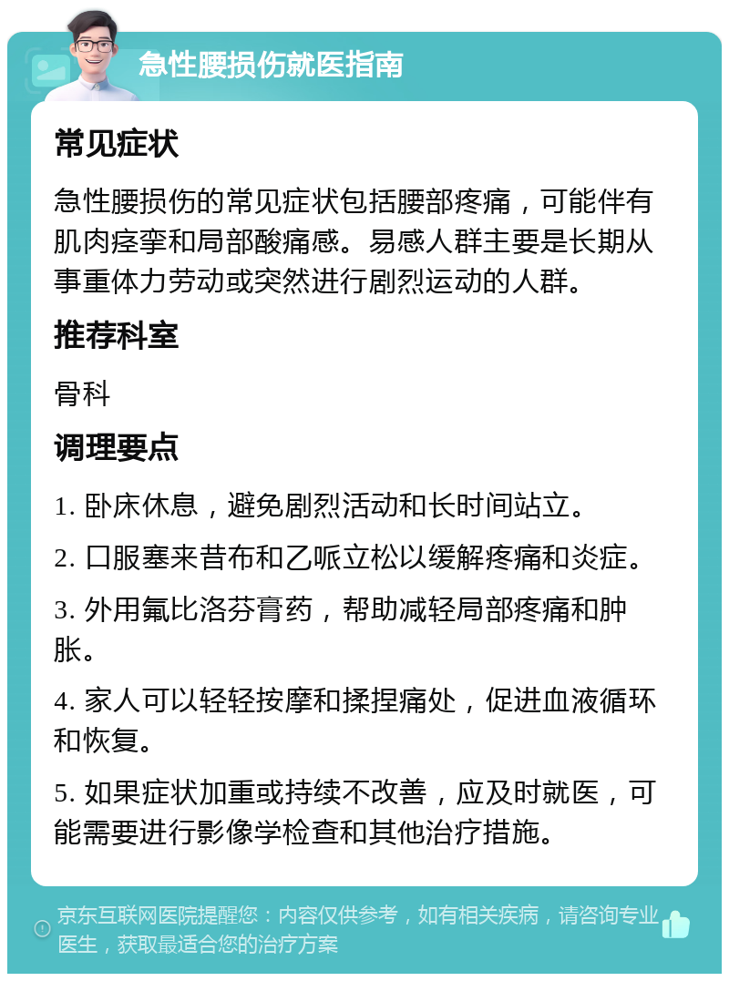 急性腰损伤就医指南 常见症状 急性腰损伤的常见症状包括腰部疼痛，可能伴有肌肉痉挛和局部酸痛感。易感人群主要是长期从事重体力劳动或突然进行剧烈运动的人群。 推荐科室 骨科 调理要点 1. 卧床休息，避免剧烈活动和长时间站立。 2. 口服塞来昔布和乙哌立松以缓解疼痛和炎症。 3. 外用氟比洛芬膏药，帮助减轻局部疼痛和肿胀。 4. 家人可以轻轻按摩和揉捏痛处，促进血液循环和恢复。 5. 如果症状加重或持续不改善，应及时就医，可能需要进行影像学检查和其他治疗措施。