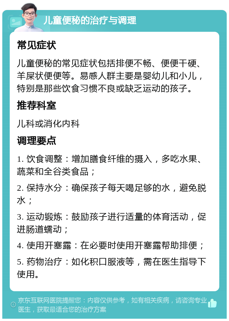 儿童便秘的治疗与调理 常见症状 儿童便秘的常见症状包括排便不畅、便便干硬、羊屎状便便等。易感人群主要是婴幼儿和小儿，特别是那些饮食习惯不良或缺乏运动的孩子。 推荐科室 儿科或消化内科 调理要点 1. 饮食调整：增加膳食纤维的摄入，多吃水果、蔬菜和全谷类食品； 2. 保持水分：确保孩子每天喝足够的水，避免脱水； 3. 运动锻炼：鼓励孩子进行适量的体育活动，促进肠道蠕动； 4. 使用开塞露：在必要时使用开塞露帮助排便； 5. 药物治疗：如化积口服液等，需在医生指导下使用。