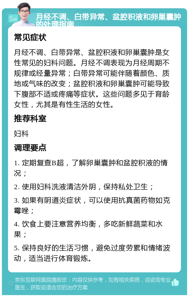 月经不调、白带异常、盆腔积液和卵巢囊肿的处理指南 常见症状 月经不调、白带异常、盆腔积液和卵巢囊肿是女性常见的妇科问题。月经不调表现为月经周期不规律或经量异常；白带异常可能伴随着颜色、质地或气味的改变；盆腔积液和卵巢囊肿可能导致下腹部不适或疼痛等症状。这些问题多见于育龄女性，尤其是有性生活的女性。 推荐科室 妇科 调理要点 1. 定期复查B超，了解卵巢囊肿和盆腔积液的情况； 2. 使用妇科洗液清洁外阴，保持私处卫生； 3. 如果有阴道炎症状，可以使用抗真菌药物如克霉唑； 4. 饮食上要注意营养均衡，多吃新鲜蔬菜和水果； 5. 保持良好的生活习惯，避免过度劳累和情绪波动，适当进行体育锻炼。