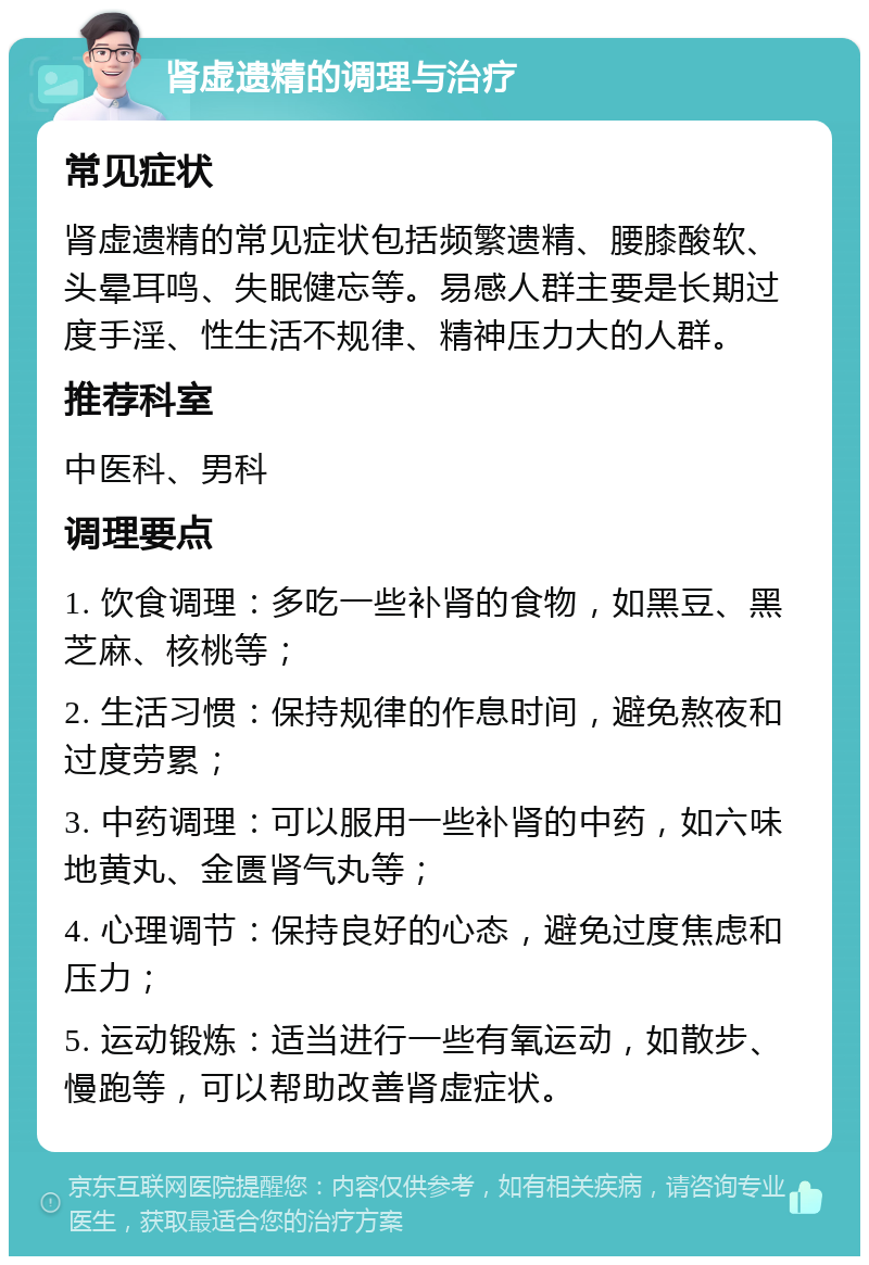 肾虚遗精的调理与治疗 常见症状 肾虚遗精的常见症状包括频繁遗精、腰膝酸软、头晕耳鸣、失眠健忘等。易感人群主要是长期过度手淫、性生活不规律、精神压力大的人群。 推荐科室 中医科、男科 调理要点 1. 饮食调理：多吃一些补肾的食物，如黑豆、黑芝麻、核桃等； 2. 生活习惯：保持规律的作息时间，避免熬夜和过度劳累； 3. 中药调理：可以服用一些补肾的中药，如六味地黄丸、金匮肾气丸等； 4. 心理调节：保持良好的心态，避免过度焦虑和压力； 5. 运动锻炼：适当进行一些有氧运动，如散步、慢跑等，可以帮助改善肾虚症状。