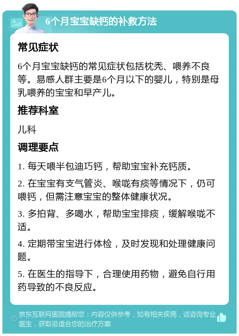 6个月宝宝缺钙的补救方法 常见症状 6个月宝宝缺钙的常见症状包括枕秃、喂养不良等。易感人群主要是6个月以下的婴儿，特别是母乳喂养的宝宝和早产儿。 推荐科室 儿科 调理要点 1. 每天喂半包迪巧钙，帮助宝宝补充钙质。 2. 在宝宝有支气管炎、喉咙有痰等情况下，仍可喂钙，但需注意宝宝的整体健康状况。 3. 多拍背、多喝水，帮助宝宝排痰，缓解喉咙不适。 4. 定期带宝宝进行体检，及时发现和处理健康问题。 5. 在医生的指导下，合理使用药物，避免自行用药导致的不良反应。