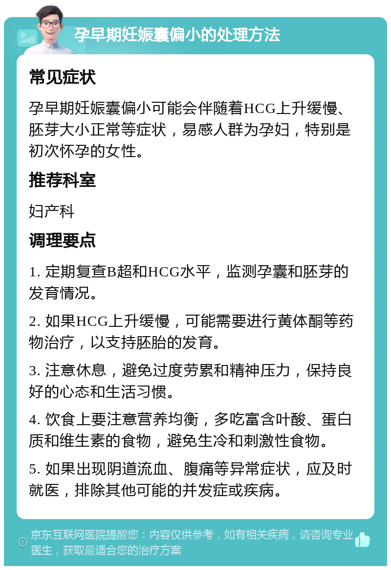 孕早期妊娠囊偏小的处理方法 常见症状 孕早期妊娠囊偏小可能会伴随着HCG上升缓慢、胚芽大小正常等症状，易感人群为孕妇，特别是初次怀孕的女性。 推荐科室 妇产科 调理要点 1. 定期复查B超和HCG水平，监测孕囊和胚芽的发育情况。 2. 如果HCG上升缓慢，可能需要进行黄体酮等药物治疗，以支持胚胎的发育。 3. 注意休息，避免过度劳累和精神压力，保持良好的心态和生活习惯。 4. 饮食上要注意营养均衡，多吃富含叶酸、蛋白质和维生素的食物，避免生冷和刺激性食物。 5. 如果出现阴道流血、腹痛等异常症状，应及时就医，排除其他可能的并发症或疾病。