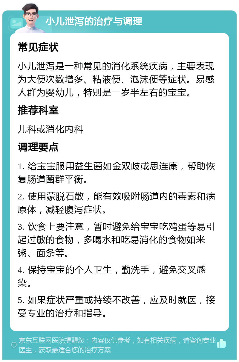 小儿泄泻的治疗与调理 常见症状 小儿泄泻是一种常见的消化系统疾病，主要表现为大便次数增多、粘液便、泡沫便等症状。易感人群为婴幼儿，特别是一岁半左右的宝宝。 推荐科室 儿科或消化内科 调理要点 1. 给宝宝服用益生菌如金双歧或思连康，帮助恢复肠道菌群平衡。 2. 使用蒙脱石散，能有效吸附肠道内的毒素和病原体，减轻腹泻症状。 3. 饮食上要注意，暂时避免给宝宝吃鸡蛋等易引起过敏的食物，多喝水和吃易消化的食物如米粥、面条等。 4. 保持宝宝的个人卫生，勤洗手，避免交叉感染。 5. 如果症状严重或持续不改善，应及时就医，接受专业的治疗和指导。