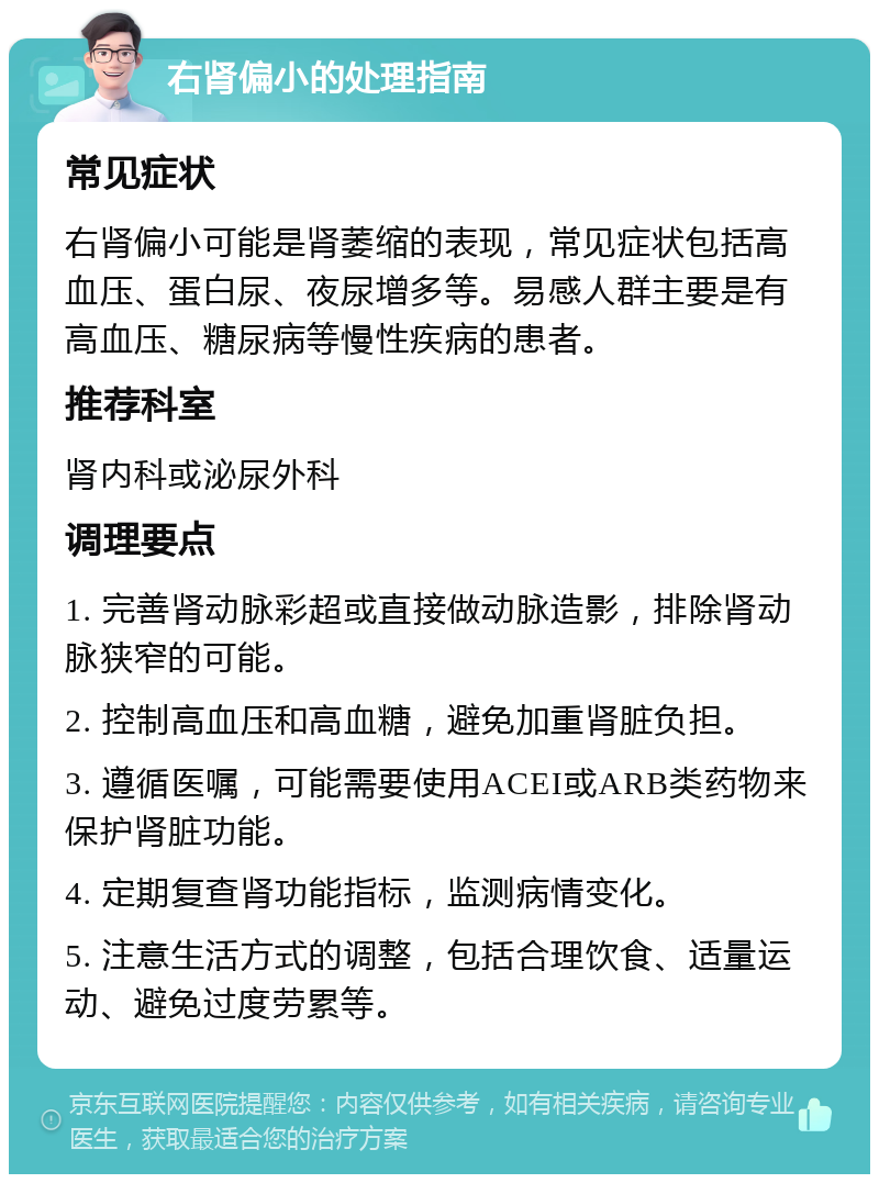 右肾偏小的处理指南 常见症状 右肾偏小可能是肾萎缩的表现，常见症状包括高血压、蛋白尿、夜尿增多等。易感人群主要是有高血压、糖尿病等慢性疾病的患者。 推荐科室 肾内科或泌尿外科 调理要点 1. 完善肾动脉彩超或直接做动脉造影，排除肾动脉狭窄的可能。 2. 控制高血压和高血糖，避免加重肾脏负担。 3. 遵循医嘱，可能需要使用ACEI或ARB类药物来保护肾脏功能。 4. 定期复查肾功能指标，监测病情变化。 5. 注意生活方式的调整，包括合理饮食、适量运动、避免过度劳累等。