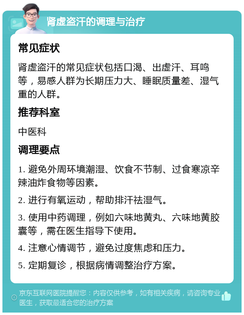 肾虚盗汗的调理与治疗 常见症状 肾虚盗汗的常见症状包括口渴、出虚汗、耳鸣等，易感人群为长期压力大、睡眠质量差、湿气重的人群。 推荐科室 中医科 调理要点 1. 避免外周环境潮湿、饮食不节制、过食寒凉辛辣油炸食物等因素。 2. 进行有氧运动，帮助排汗祛湿气。 3. 使用中药调理，例如六味地黄丸、六味地黄胶囊等，需在医生指导下使用。 4. 注意心情调节，避免过度焦虑和压力。 5. 定期复诊，根据病情调整治疗方案。