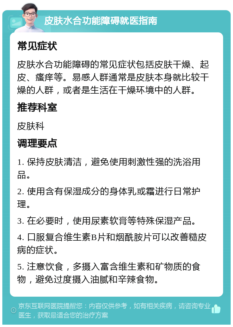 皮肤水合功能障碍就医指南 常见症状 皮肤水合功能障碍的常见症状包括皮肤干燥、起皮、瘙痒等。易感人群通常是皮肤本身就比较干燥的人群，或者是生活在干燥环境中的人群。 推荐科室 皮肤科 调理要点 1. 保持皮肤清洁，避免使用刺激性强的洗浴用品。 2. 使用含有保湿成分的身体乳或霜进行日常护理。 3. 在必要时，使用尿素软膏等特殊保湿产品。 4. 口服复合维生素B片和烟酰胺片可以改善糙皮病的症状。 5. 注意饮食，多摄入富含维生素和矿物质的食物，避免过度摄入油腻和辛辣食物。