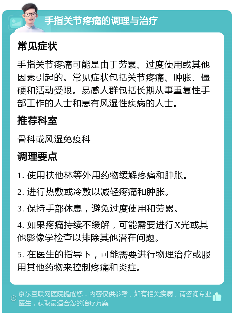 手指关节疼痛的调理与治疗 常见症状 手指关节疼痛可能是由于劳累、过度使用或其他因素引起的。常见症状包括关节疼痛、肿胀、僵硬和活动受限。易感人群包括长期从事重复性手部工作的人士和患有风湿性疾病的人士。 推荐科室 骨科或风湿免疫科 调理要点 1. 使用扶他林等外用药物缓解疼痛和肿胀。 2. 进行热敷或冷敷以减轻疼痛和肿胀。 3. 保持手部休息，避免过度使用和劳累。 4. 如果疼痛持续不缓解，可能需要进行X光或其他影像学检查以排除其他潜在问题。 5. 在医生的指导下，可能需要进行物理治疗或服用其他药物来控制疼痛和炎症。