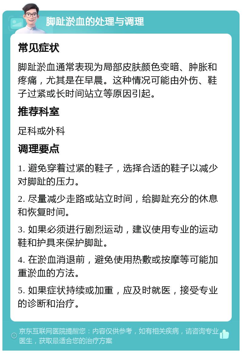 脚趾淤血的处理与调理 常见症状 脚趾淤血通常表现为局部皮肤颜色变暗、肿胀和疼痛，尤其是在早晨。这种情况可能由外伤、鞋子过紧或长时间站立等原因引起。 推荐科室 足科或外科 调理要点 1. 避免穿着过紧的鞋子，选择合适的鞋子以减少对脚趾的压力。 2. 尽量减少走路或站立时间，给脚趾充分的休息和恢复时间。 3. 如果必须进行剧烈运动，建议使用专业的运动鞋和护具来保护脚趾。 4. 在淤血消退前，避免使用热敷或按摩等可能加重淤血的方法。 5. 如果症状持续或加重，应及时就医，接受专业的诊断和治疗。