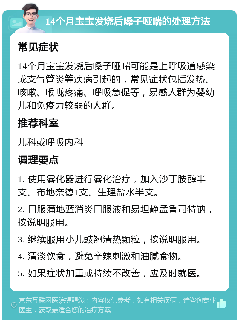 14个月宝宝发烧后嗓子哑喘的处理方法 常见症状 14个月宝宝发烧后嗓子哑喘可能是上呼吸道感染或支气管炎等疾病引起的，常见症状包括发热、咳嗽、喉咙疼痛、呼吸急促等，易感人群为婴幼儿和免疫力较弱的人群。 推荐科室 儿科或呼吸内科 调理要点 1. 使用雾化器进行雾化治疗，加入沙丁胺醇半支、布地奈德1支、生理盐水半支。 2. 口服蒲地蓝消炎口服液和易坦静孟鲁司特钠，按说明服用。 3. 继续服用小儿豉翘清热颗粒，按说明服用。 4. 清淡饮食，避免辛辣刺激和油腻食物。 5. 如果症状加重或持续不改善，应及时就医。