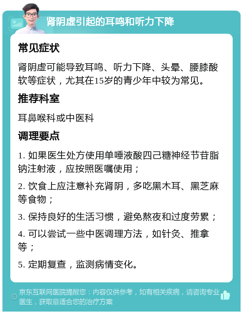 肾阴虚引起的耳鸣和听力下降 常见症状 肾阴虚可能导致耳鸣、听力下降、头晕、腰膝酸软等症状，尤其在15岁的青少年中较为常见。 推荐科室 耳鼻喉科或中医科 调理要点 1. 如果医生处方使用单唾液酸四己糖神经节苷脂钠注射液，应按照医嘱使用； 2. 饮食上应注意补充肾阴，多吃黑木耳、黑芝麻等食物； 3. 保持良好的生活习惯，避免熬夜和过度劳累； 4. 可以尝试一些中医调理方法，如针灸、推拿等； 5. 定期复查，监测病情变化。