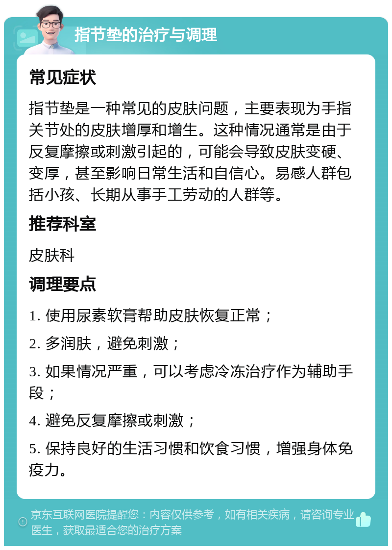 指节垫的治疗与调理 常见症状 指节垫是一种常见的皮肤问题，主要表现为手指关节处的皮肤增厚和增生。这种情况通常是由于反复摩擦或刺激引起的，可能会导致皮肤变硬、变厚，甚至影响日常生活和自信心。易感人群包括小孩、长期从事手工劳动的人群等。 推荐科室 皮肤科 调理要点 1. 使用尿素软膏帮助皮肤恢复正常； 2. 多润肤，避免刺激； 3. 如果情况严重，可以考虑冷冻治疗作为辅助手段； 4. 避免反复摩擦或刺激； 5. 保持良好的生活习惯和饮食习惯，增强身体免疫力。