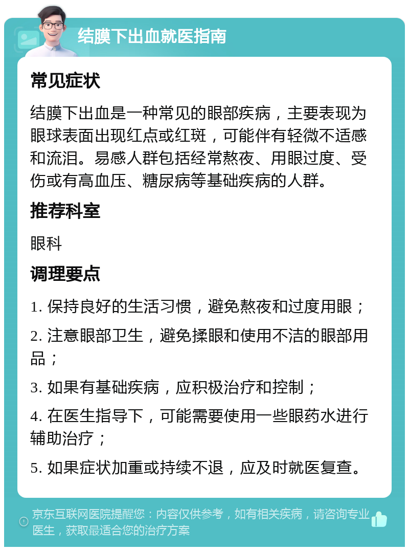 结膜下出血就医指南 常见症状 结膜下出血是一种常见的眼部疾病，主要表现为眼球表面出现红点或红斑，可能伴有轻微不适感和流泪。易感人群包括经常熬夜、用眼过度、受伤或有高血压、糖尿病等基础疾病的人群。 推荐科室 眼科 调理要点 1. 保持良好的生活习惯，避免熬夜和过度用眼； 2. 注意眼部卫生，避免揉眼和使用不洁的眼部用品； 3. 如果有基础疾病，应积极治疗和控制； 4. 在医生指导下，可能需要使用一些眼药水进行辅助治疗； 5. 如果症状加重或持续不退，应及时就医复查。