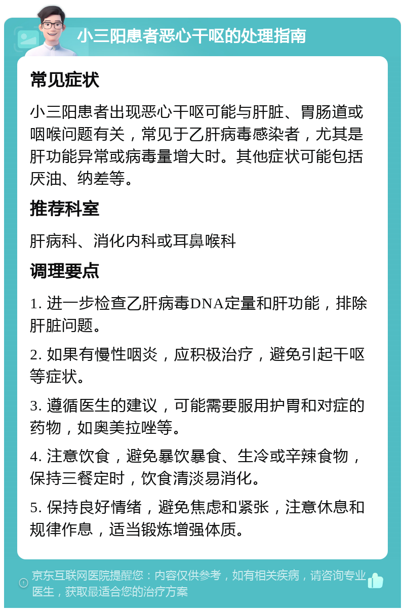 小三阳患者恶心干呕的处理指南 常见症状 小三阳患者出现恶心干呕可能与肝脏、胃肠道或咽喉问题有关，常见于乙肝病毒感染者，尤其是肝功能异常或病毒量增大时。其他症状可能包括厌油、纳差等。 推荐科室 肝病科、消化内科或耳鼻喉科 调理要点 1. 进一步检查乙肝病毒DNA定量和肝功能，排除肝脏问题。 2. 如果有慢性咽炎，应积极治疗，避免引起干呕等症状。 3. 遵循医生的建议，可能需要服用护胃和对症的药物，如奥美拉唑等。 4. 注意饮食，避免暴饮暴食、生冷或辛辣食物，保持三餐定时，饮食清淡易消化。 5. 保持良好情绪，避免焦虑和紧张，注意休息和规律作息，适当锻炼增强体质。