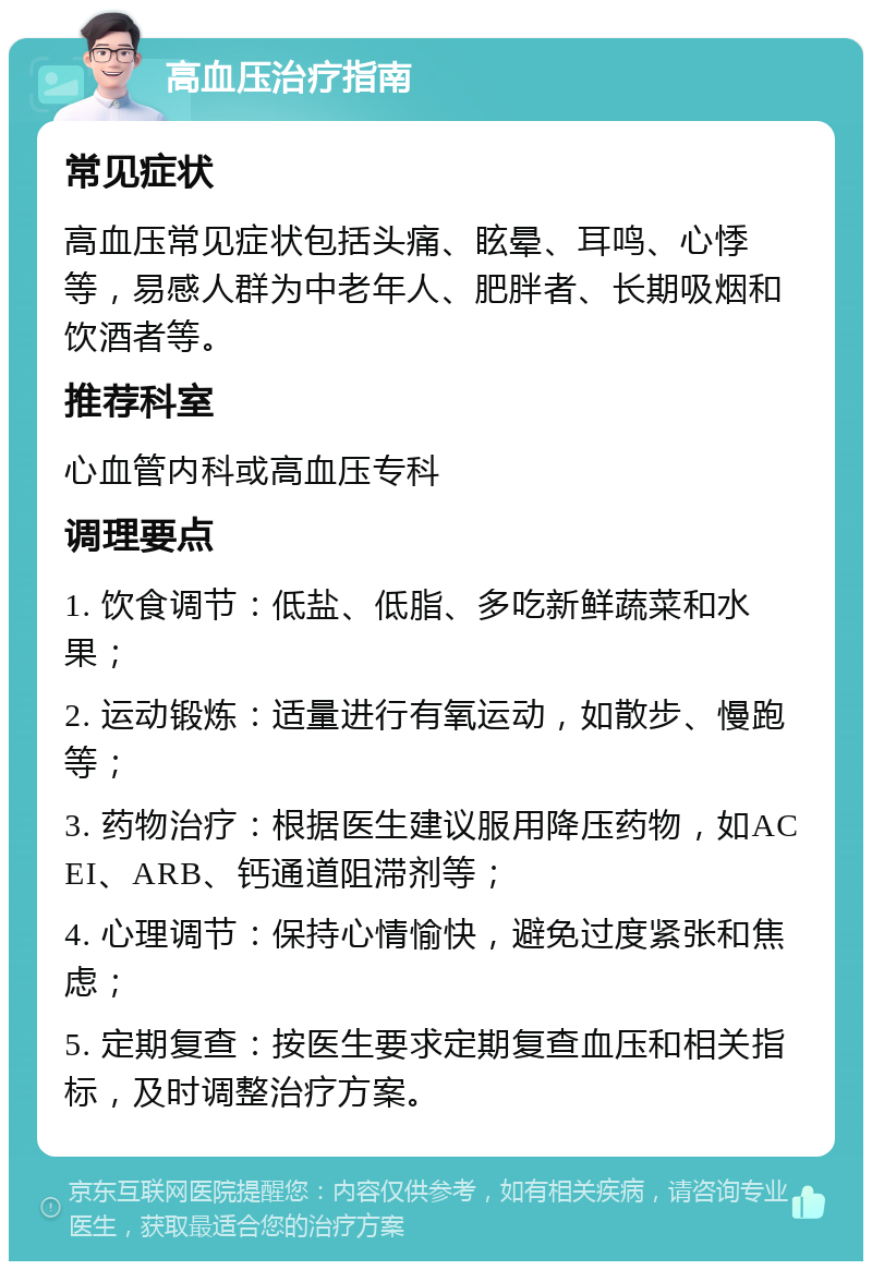 高血压治疗指南 常见症状 高血压常见症状包括头痛、眩晕、耳鸣、心悸等，易感人群为中老年人、肥胖者、长期吸烟和饮酒者等。 推荐科室 心血管内科或高血压专科 调理要点 1. 饮食调节：低盐、低脂、多吃新鲜蔬菜和水果； 2. 运动锻炼：适量进行有氧运动，如散步、慢跑等； 3. 药物治疗：根据医生建议服用降压药物，如ACEI、ARB、钙通道阻滞剂等； 4. 心理调节：保持心情愉快，避免过度紧张和焦虑； 5. 定期复查：按医生要求定期复查血压和相关指标，及时调整治疗方案。