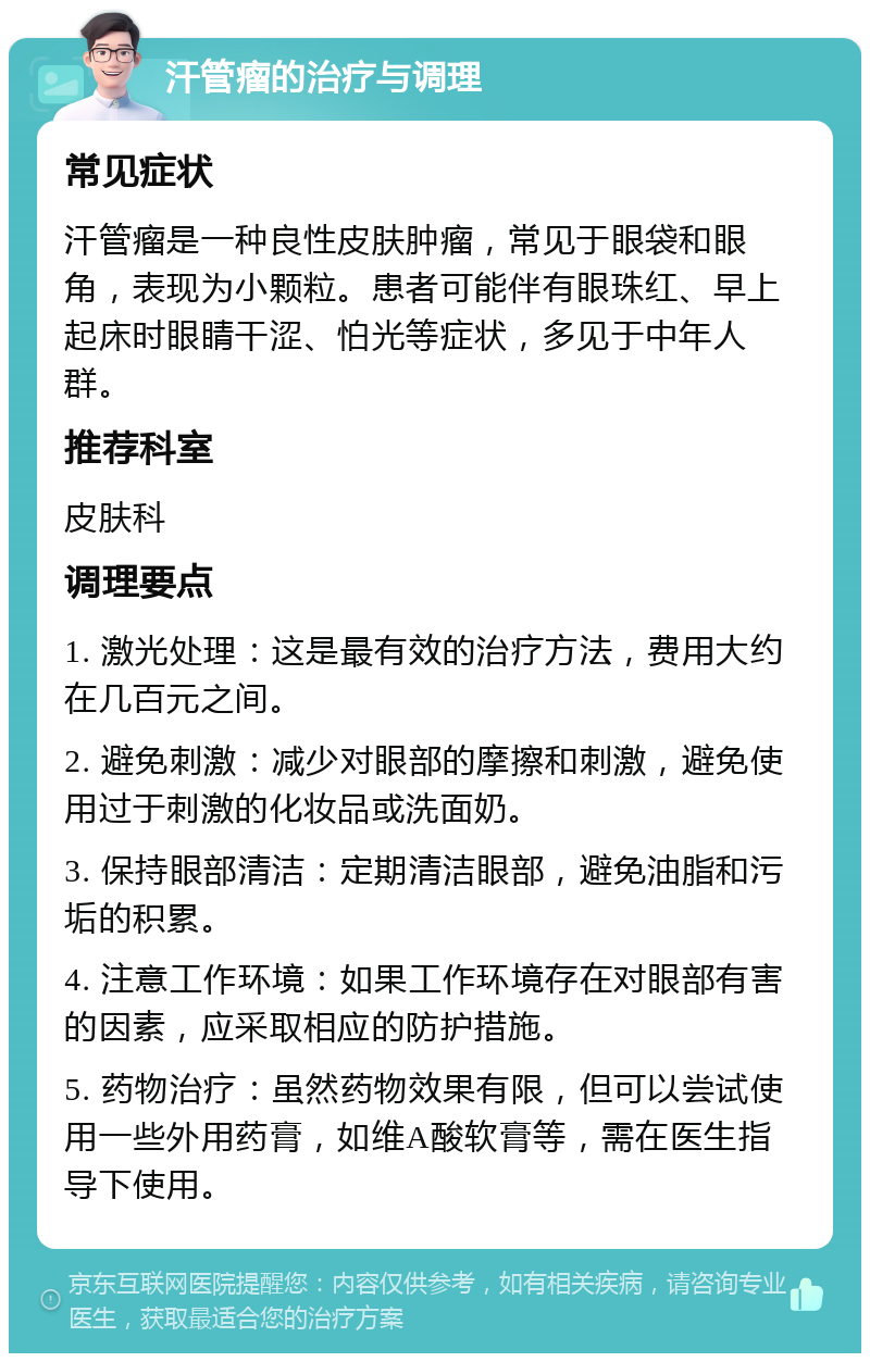 汗管瘤的治疗与调理 常见症状 汗管瘤是一种良性皮肤肿瘤，常见于眼袋和眼角，表现为小颗粒。患者可能伴有眼珠红、早上起床时眼睛干涩、怕光等症状，多见于中年人群。 推荐科室 皮肤科 调理要点 1. 激光处理：这是最有效的治疗方法，费用大约在几百元之间。 2. 避免刺激：减少对眼部的摩擦和刺激，避免使用过于刺激的化妆品或洗面奶。 3. 保持眼部清洁：定期清洁眼部，避免油脂和污垢的积累。 4. 注意工作环境：如果工作环境存在对眼部有害的因素，应采取相应的防护措施。 5. 药物治疗：虽然药物效果有限，但可以尝试使用一些外用药膏，如维A酸软膏等，需在医生指导下使用。