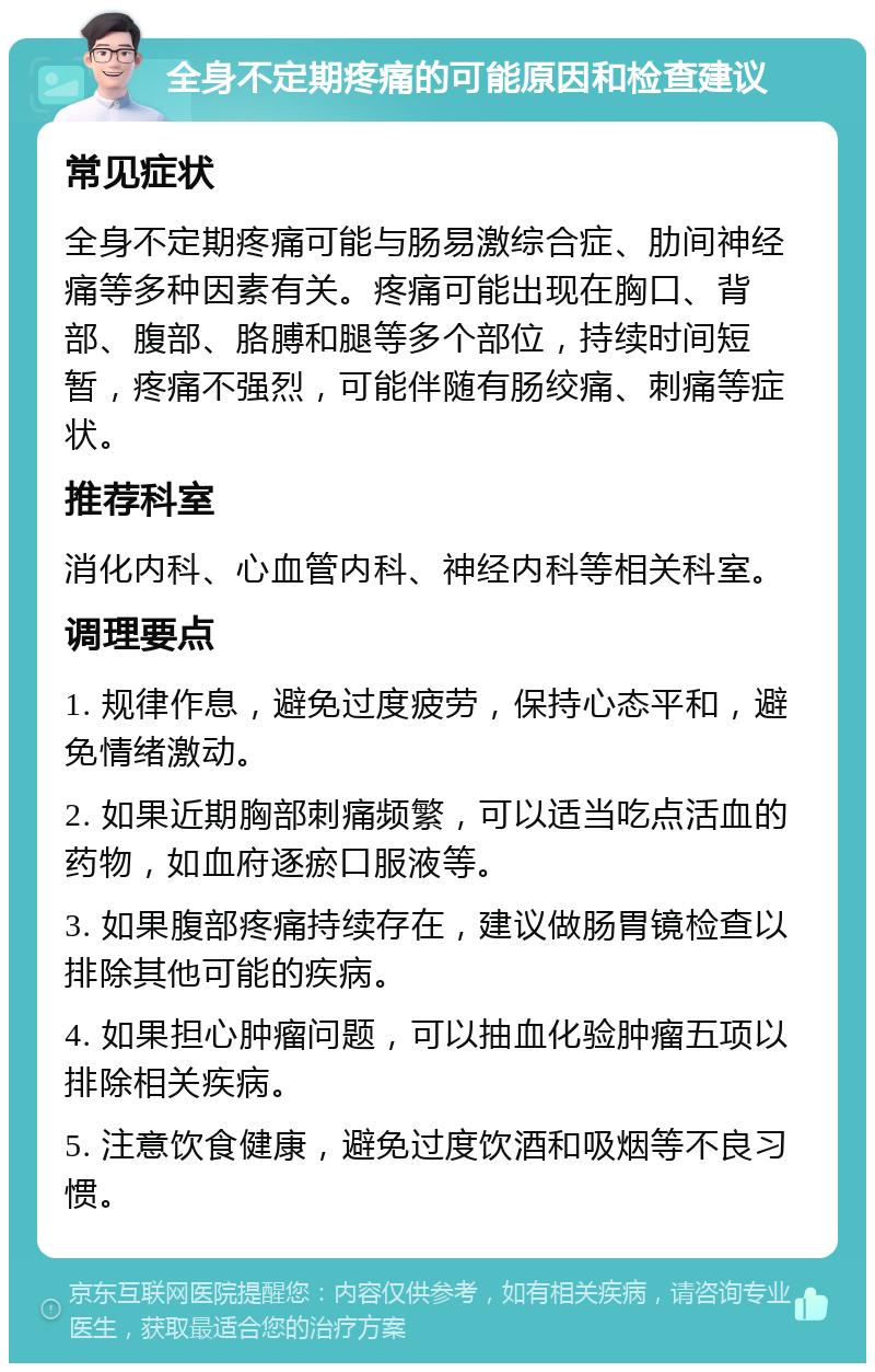 全身不定期疼痛的可能原因和检查建议 常见症状 全身不定期疼痛可能与肠易激综合症、肋间神经痛等多种因素有关。疼痛可能出现在胸口、背部、腹部、胳膊和腿等多个部位，持续时间短暂，疼痛不强烈，可能伴随有肠绞痛、刺痛等症状。 推荐科室 消化内科、心血管内科、神经内科等相关科室。 调理要点 1. 规律作息，避免过度疲劳，保持心态平和，避免情绪激动。 2. 如果近期胸部刺痛频繁，可以适当吃点活血的药物，如血府逐瘀口服液等。 3. 如果腹部疼痛持续存在，建议做肠胃镜检查以排除其他可能的疾病。 4. 如果担心肿瘤问题，可以抽血化验肿瘤五项以排除相关疾病。 5. 注意饮食健康，避免过度饮酒和吸烟等不良习惯。