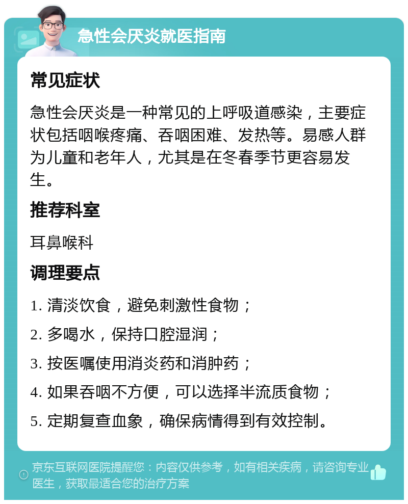 急性会厌炎就医指南 常见症状 急性会厌炎是一种常见的上呼吸道感染，主要症状包括咽喉疼痛、吞咽困难、发热等。易感人群为儿童和老年人，尤其是在冬春季节更容易发生。 推荐科室 耳鼻喉科 调理要点 1. 清淡饮食，避免刺激性食物； 2. 多喝水，保持口腔湿润； 3. 按医嘱使用消炎药和消肿药； 4. 如果吞咽不方便，可以选择半流质食物； 5. 定期复查血象，确保病情得到有效控制。