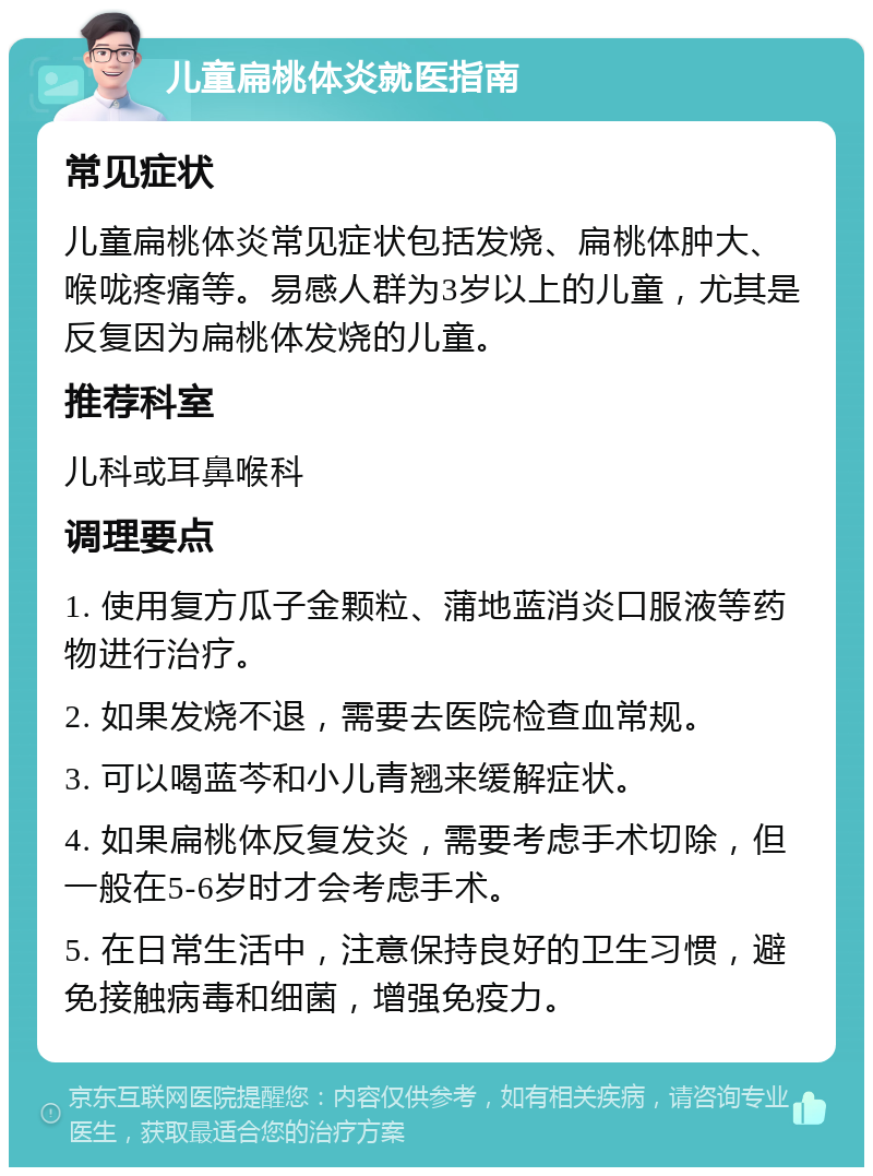 儿童扁桃体炎就医指南 常见症状 儿童扁桃体炎常见症状包括发烧、扁桃体肿大、喉咙疼痛等。易感人群为3岁以上的儿童，尤其是反复因为扁桃体发烧的儿童。 推荐科室 儿科或耳鼻喉科 调理要点 1. 使用复方瓜子金颗粒、蒲地蓝消炎口服液等药物进行治疗。 2. 如果发烧不退，需要去医院检查血常规。 3. 可以喝蓝芩和小儿青翘来缓解症状。 4. 如果扁桃体反复发炎，需要考虑手术切除，但一般在5-6岁时才会考虑手术。 5. 在日常生活中，注意保持良好的卫生习惯，避免接触病毒和细菌，增强免疫力。