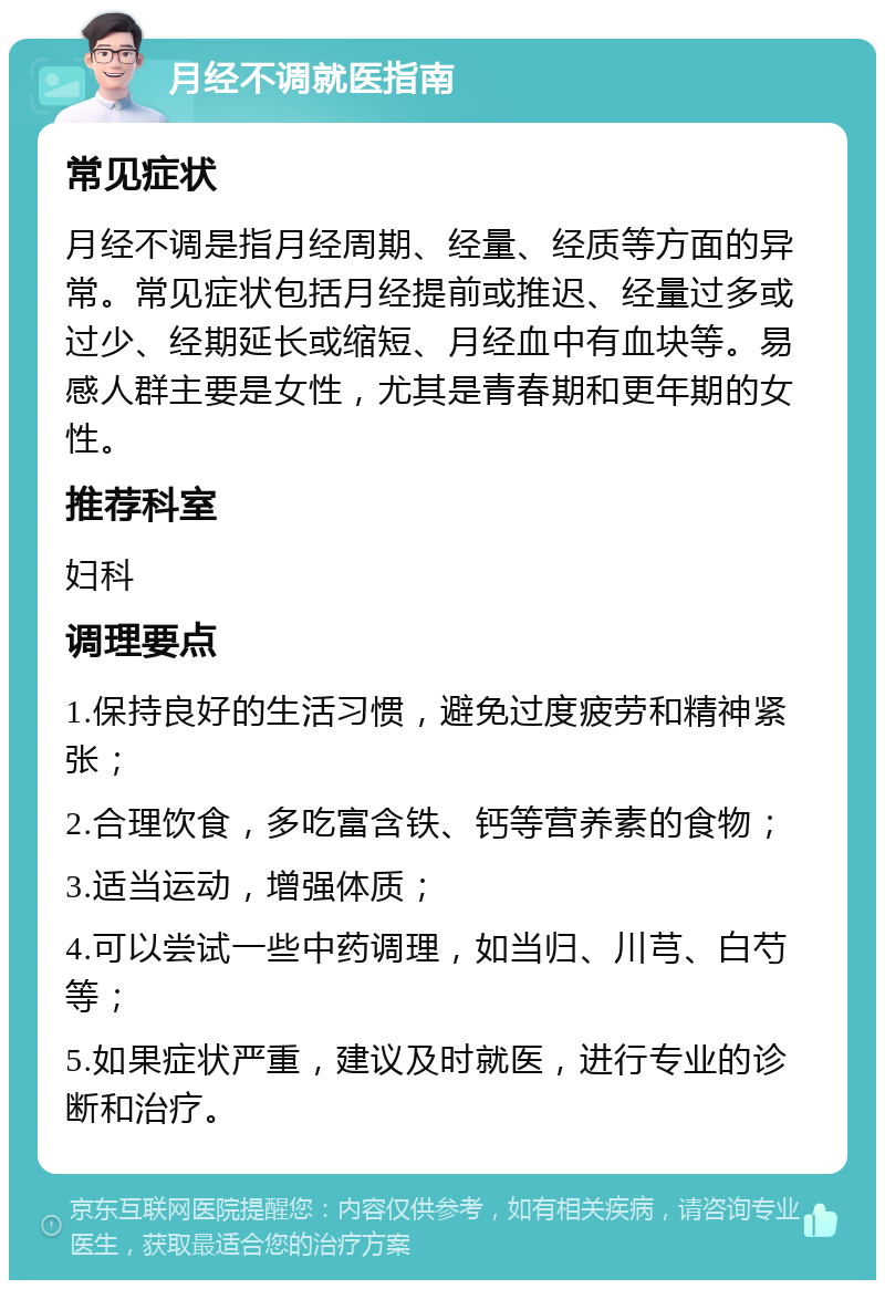 月经不调就医指南 常见症状 月经不调是指月经周期、经量、经质等方面的异常。常见症状包括月经提前或推迟、经量过多或过少、经期延长或缩短、月经血中有血块等。易感人群主要是女性，尤其是青春期和更年期的女性。 推荐科室 妇科 调理要点 1.保持良好的生活习惯，避免过度疲劳和精神紧张； 2.合理饮食，多吃富含铁、钙等营养素的食物； 3.适当运动，增强体质； 4.可以尝试一些中药调理，如当归、川芎、白芍等； 5.如果症状严重，建议及时就医，进行专业的诊断和治疗。