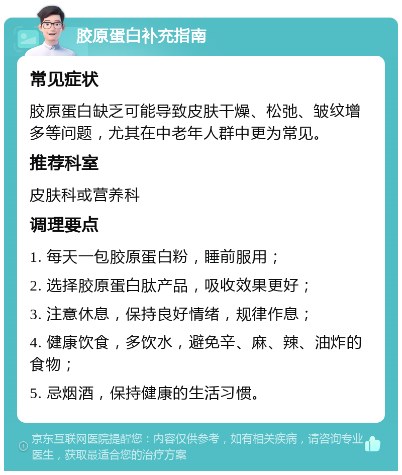 胶原蛋白补充指南 常见症状 胶原蛋白缺乏可能导致皮肤干燥、松弛、皱纹增多等问题，尤其在中老年人群中更为常见。 推荐科室 皮肤科或营养科 调理要点 1. 每天一包胶原蛋白粉，睡前服用； 2. 选择胶原蛋白肽产品，吸收效果更好； 3. 注意休息，保持良好情绪，规律作息； 4. 健康饮食，多饮水，避免辛、麻、辣、油炸的食物； 5. 忌烟酒，保持健康的生活习惯。