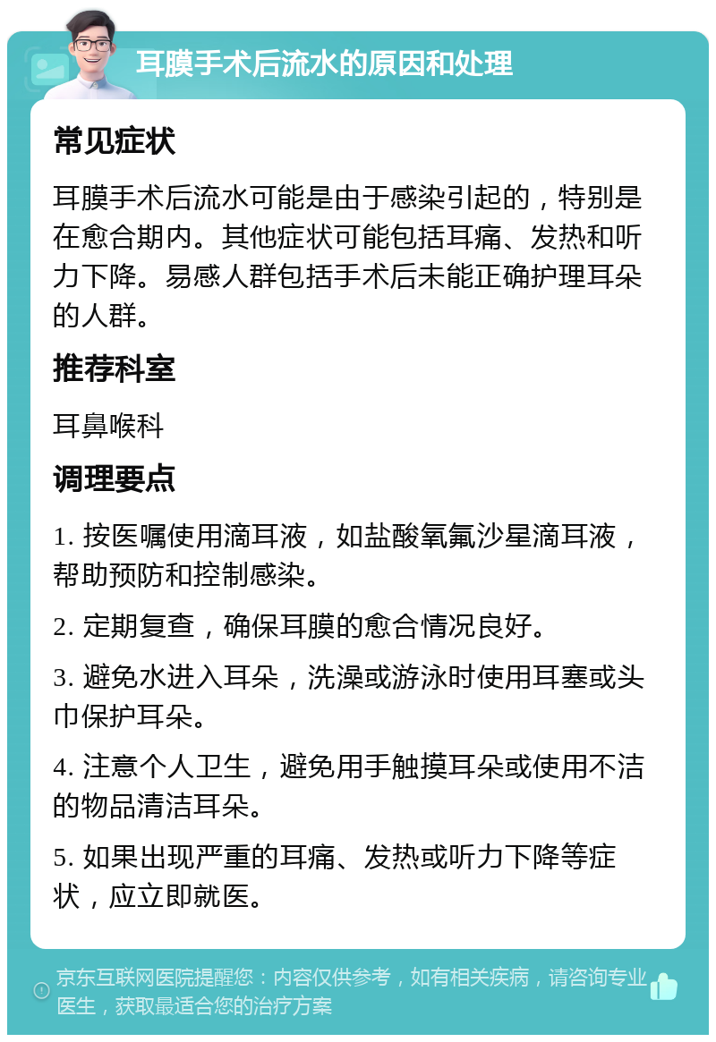 耳膜手术后流水的原因和处理 常见症状 耳膜手术后流水可能是由于感染引起的，特别是在愈合期内。其他症状可能包括耳痛、发热和听力下降。易感人群包括手术后未能正确护理耳朵的人群。 推荐科室 耳鼻喉科 调理要点 1. 按医嘱使用滴耳液，如盐酸氧氟沙星滴耳液，帮助预防和控制感染。 2. 定期复查，确保耳膜的愈合情况良好。 3. 避免水进入耳朵，洗澡或游泳时使用耳塞或头巾保护耳朵。 4. 注意个人卫生，避免用手触摸耳朵或使用不洁的物品清洁耳朵。 5. 如果出现严重的耳痛、发热或听力下降等症状，应立即就医。