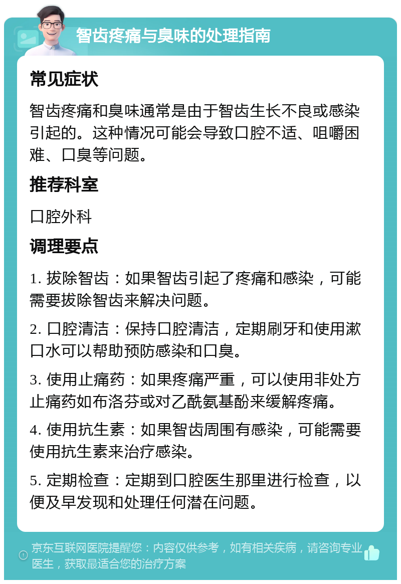 智齿疼痛与臭味的处理指南 常见症状 智齿疼痛和臭味通常是由于智齿生长不良或感染引起的。这种情况可能会导致口腔不适、咀嚼困难、口臭等问题。 推荐科室 口腔外科 调理要点 1. 拔除智齿：如果智齿引起了疼痛和感染，可能需要拔除智齿来解决问题。 2. 口腔清洁：保持口腔清洁，定期刷牙和使用漱口水可以帮助预防感染和口臭。 3. 使用止痛药：如果疼痛严重，可以使用非处方止痛药如布洛芬或对乙酰氨基酚来缓解疼痛。 4. 使用抗生素：如果智齿周围有感染，可能需要使用抗生素来治疗感染。 5. 定期检查：定期到口腔医生那里进行检查，以便及早发现和处理任何潜在问题。