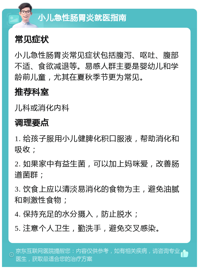 小儿急性肠胃炎就医指南 常见症状 小儿急性肠胃炎常见症状包括腹泻、呕吐、腹部不适、食欲减退等。易感人群主要是婴幼儿和学龄前儿童，尤其在夏秋季节更为常见。 推荐科室 儿科或消化内科 调理要点 1. 给孩子服用小儿健脾化积口服液，帮助消化和吸收； 2. 如果家中有益生菌，可以加上妈咪爱，改善肠道菌群； 3. 饮食上应以清淡易消化的食物为主，避免油腻和刺激性食物； 4. 保持充足的水分摄入，防止脱水； 5. 注意个人卫生，勤洗手，避免交叉感染。