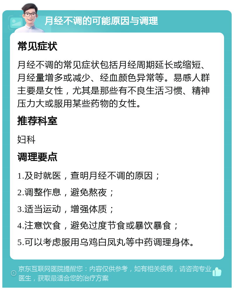 月经不调的可能原因与调理 常见症状 月经不调的常见症状包括月经周期延长或缩短、月经量增多或减少、经血颜色异常等。易感人群主要是女性，尤其是那些有不良生活习惯、精神压力大或服用某些药物的女性。 推荐科室 妇科 调理要点 1.及时就医，查明月经不调的原因； 2.调整作息，避免熬夜； 3.适当运动，增强体质； 4.注意饮食，避免过度节食或暴饮暴食； 5.可以考虑服用乌鸡白凤丸等中药调理身体。