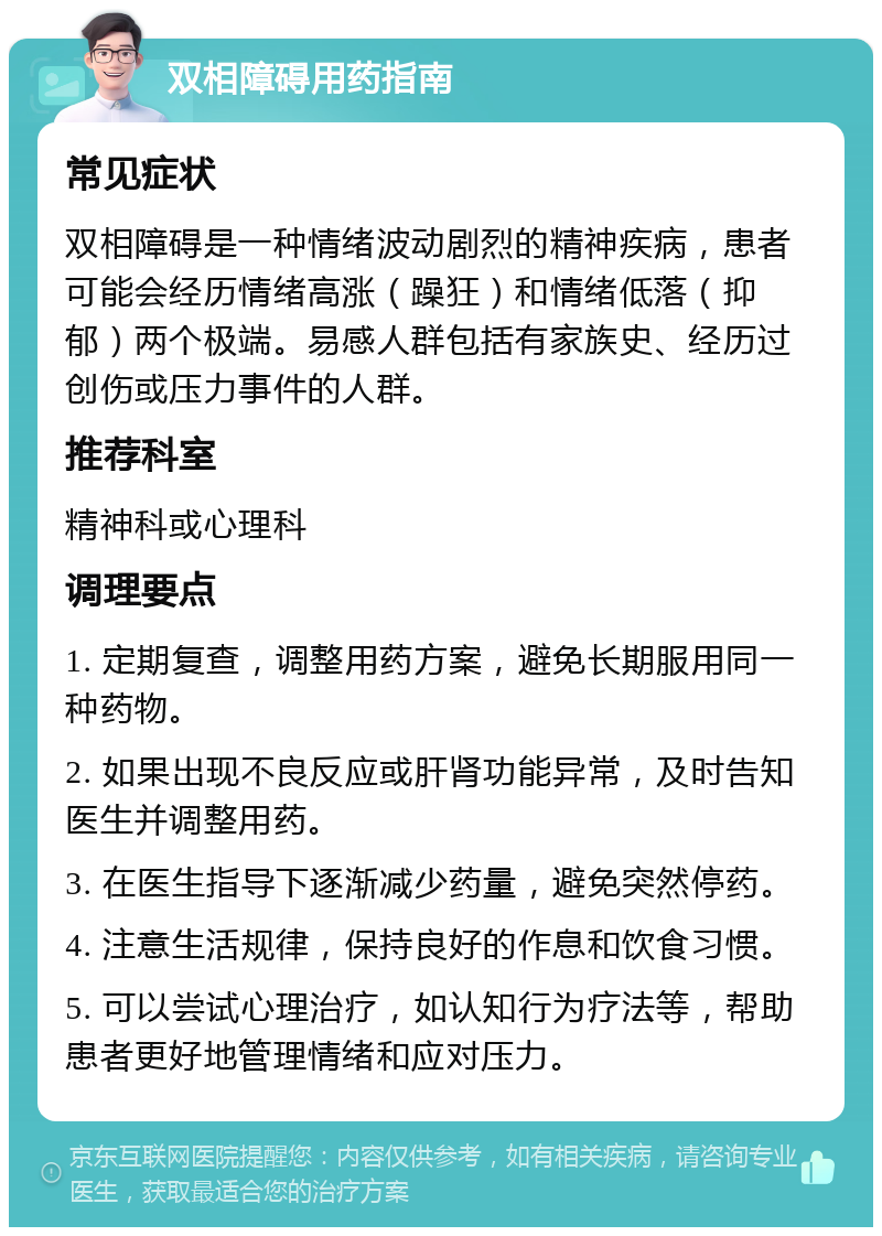 双相障碍用药指南 常见症状 双相障碍是一种情绪波动剧烈的精神疾病，患者可能会经历情绪高涨（躁狂）和情绪低落（抑郁）两个极端。易感人群包括有家族史、经历过创伤或压力事件的人群。 推荐科室 精神科或心理科 调理要点 1. 定期复查，调整用药方案，避免长期服用同一种药物。 2. 如果出现不良反应或肝肾功能异常，及时告知医生并调整用药。 3. 在医生指导下逐渐减少药量，避免突然停药。 4. 注意生活规律，保持良好的作息和饮食习惯。 5. 可以尝试心理治疗，如认知行为疗法等，帮助患者更好地管理情绪和应对压力。