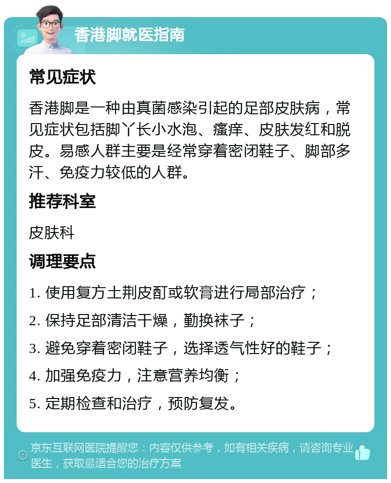 香港脚就医指南 常见症状 香港脚是一种由真菌感染引起的足部皮肤病，常见症状包括脚丫长小水泡、瘙痒、皮肤发红和脱皮。易感人群主要是经常穿着密闭鞋子、脚部多汗、免疫力较低的人群。 推荐科室 皮肤科 调理要点 1. 使用复方土荆皮酊或软膏进行局部治疗； 2. 保持足部清洁干燥，勤换袜子； 3. 避免穿着密闭鞋子，选择透气性好的鞋子； 4. 加强免疫力，注意营养均衡； 5. 定期检查和治疗，预防复发。