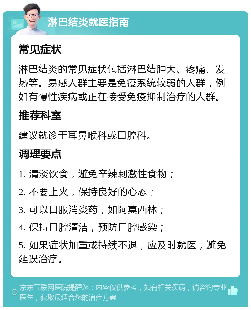 淋巴结炎就医指南 常见症状 淋巴结炎的常见症状包括淋巴结肿大、疼痛、发热等。易感人群主要是免疫系统较弱的人群，例如有慢性疾病或正在接受免疫抑制治疗的人群。 推荐科室 建议就诊于耳鼻喉科或口腔科。 调理要点 1. 清淡饮食，避免辛辣刺激性食物； 2. 不要上火，保持良好的心态； 3. 可以口服消炎药，如阿莫西林； 4. 保持口腔清洁，预防口腔感染； 5. 如果症状加重或持续不退，应及时就医，避免延误治疗。