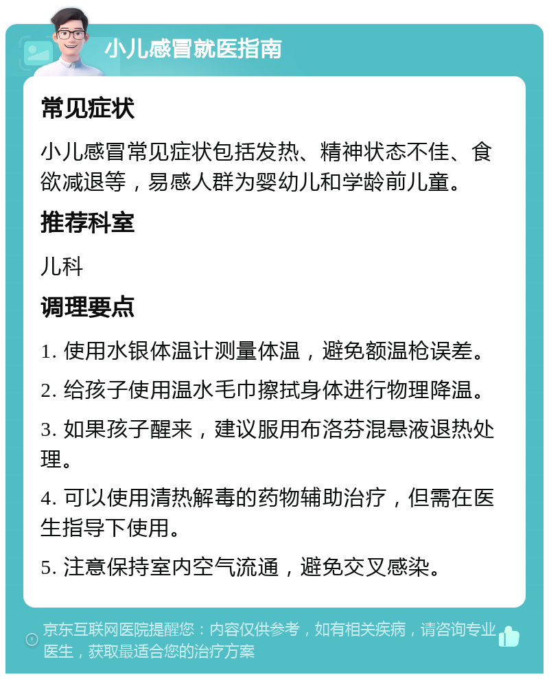 小儿感冒就医指南 常见症状 小儿感冒常见症状包括发热、精神状态不佳、食欲减退等，易感人群为婴幼儿和学龄前儿童。 推荐科室 儿科 调理要点 1. 使用水银体温计测量体温，避免额温枪误差。 2. 给孩子使用温水毛巾擦拭身体进行物理降温。 3. 如果孩子醒来，建议服用布洛芬混悬液退热处理。 4. 可以使用清热解毒的药物辅助治疗，但需在医生指导下使用。 5. 注意保持室内空气流通，避免交叉感染。