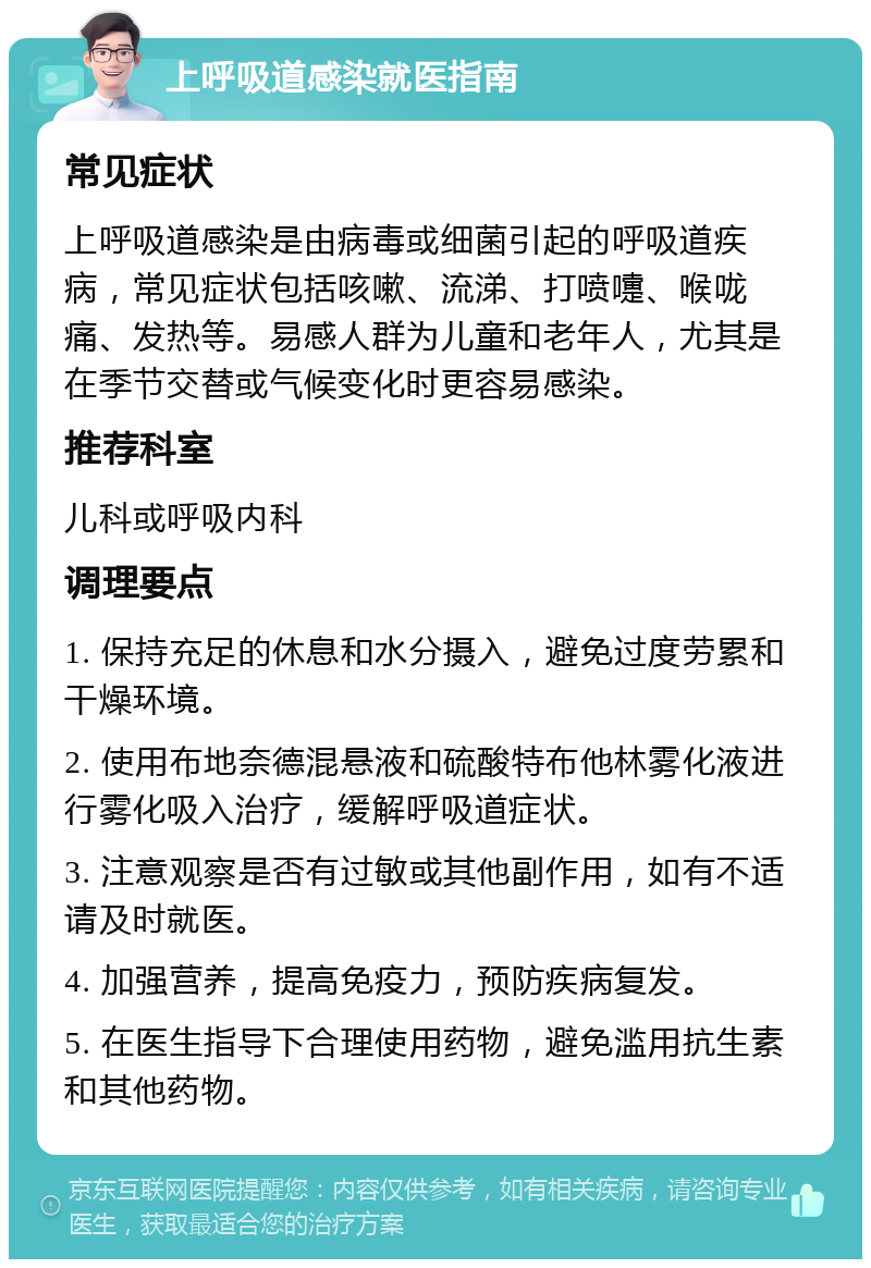 上呼吸道感染就医指南 常见症状 上呼吸道感染是由病毒或细菌引起的呼吸道疾病，常见症状包括咳嗽、流涕、打喷嚏、喉咙痛、发热等。易感人群为儿童和老年人，尤其是在季节交替或气候变化时更容易感染。 推荐科室 儿科或呼吸内科 调理要点 1. 保持充足的休息和水分摄入，避免过度劳累和干燥环境。 2. 使用布地奈德混悬液和硫酸特布他林雾化液进行雾化吸入治疗，缓解呼吸道症状。 3. 注意观察是否有过敏或其他副作用，如有不适请及时就医。 4. 加强营养，提高免疫力，预防疾病复发。 5. 在医生指导下合理使用药物，避免滥用抗生素和其他药物。